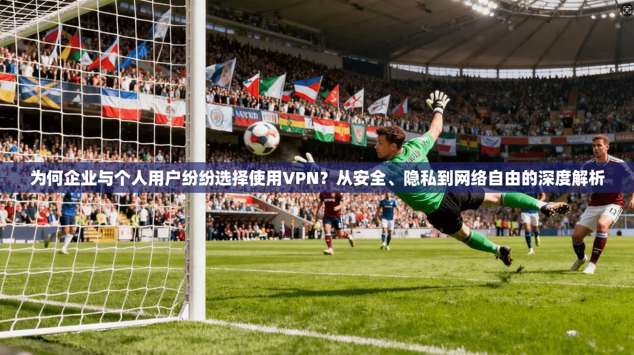 为何企业与个人用户纷纷选择使用VPN？从安全、隐私到网络自由的深度解析