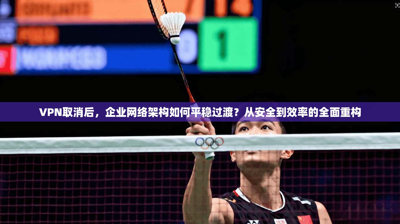 VPN取消后，企业网络架构如何平稳过渡？从安全到效率的全面重构