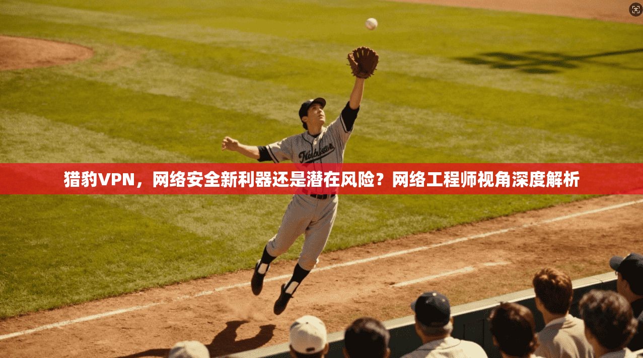 猎豹VPN，网络安全新利器还是潜在风险？网络工程师视角深度解析