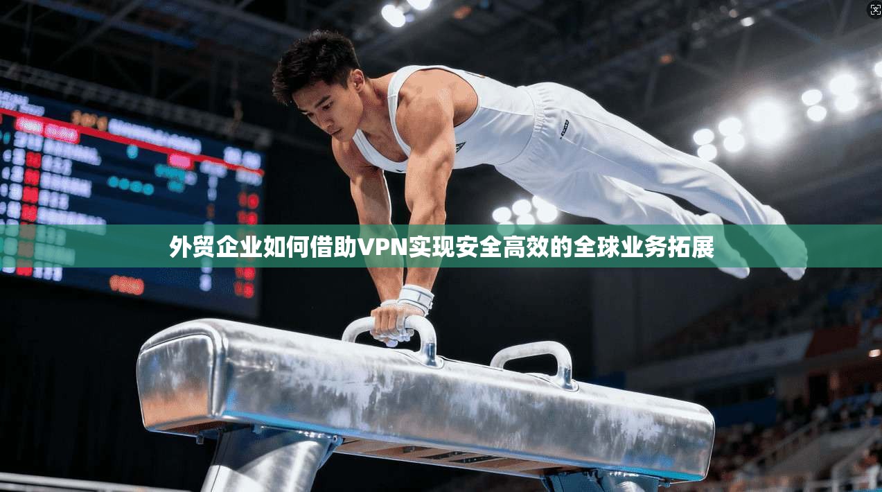 外贸企业如何借助VPN实现安全高效的全球业务拓展