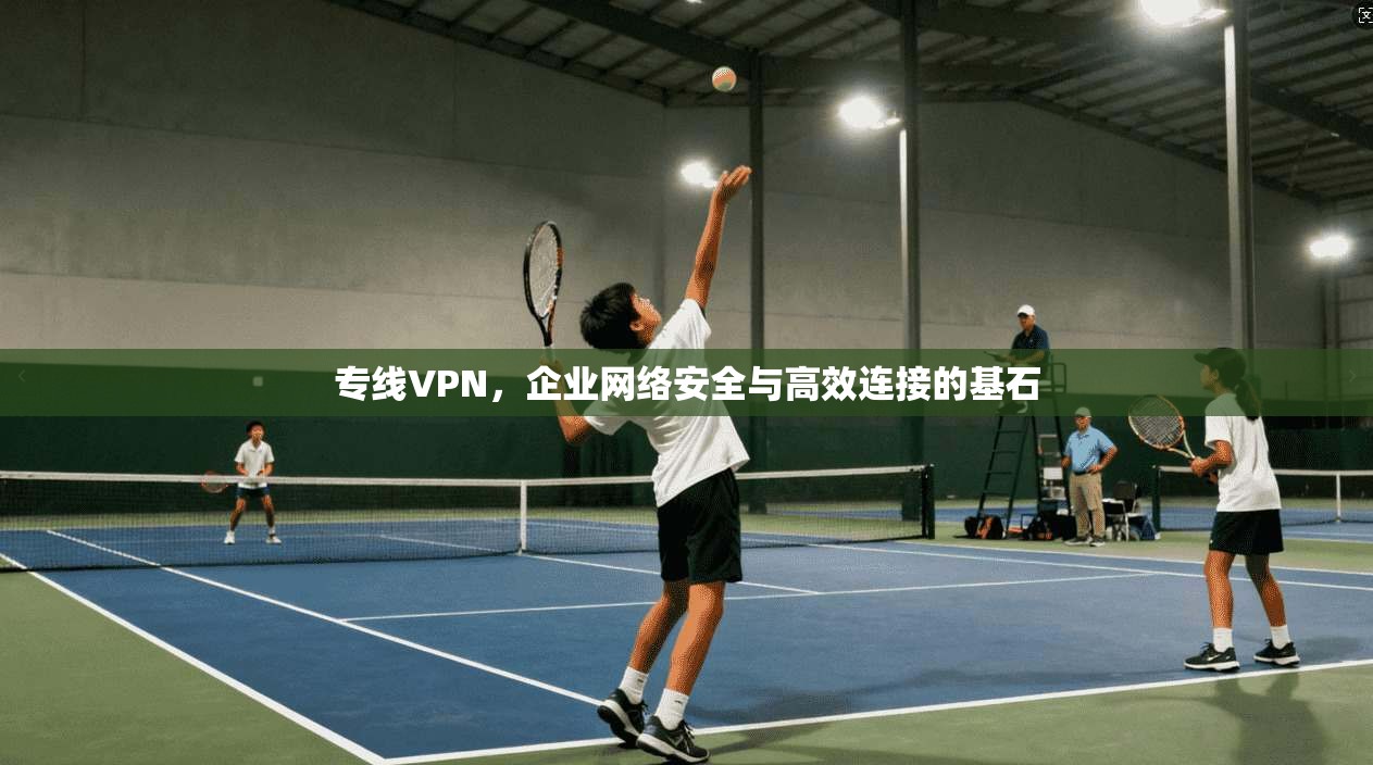 专线VPN,企业网络安全与高效连接的基石