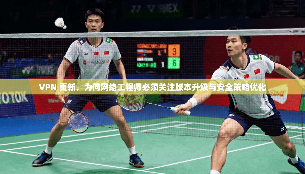 VPN 更新,为何网络工程师必须关注版本升级与安全策略优化