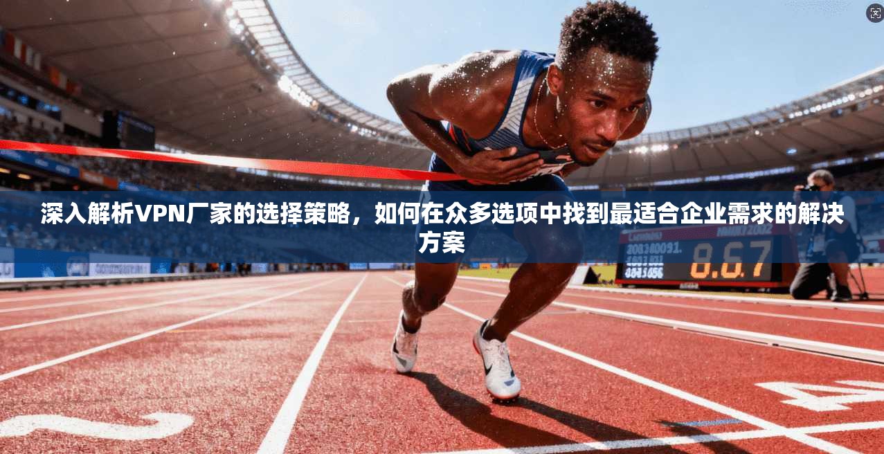 深入解析VPN厂家的选择策略,如何在众多选项中找到最适合企业需求的解决方案