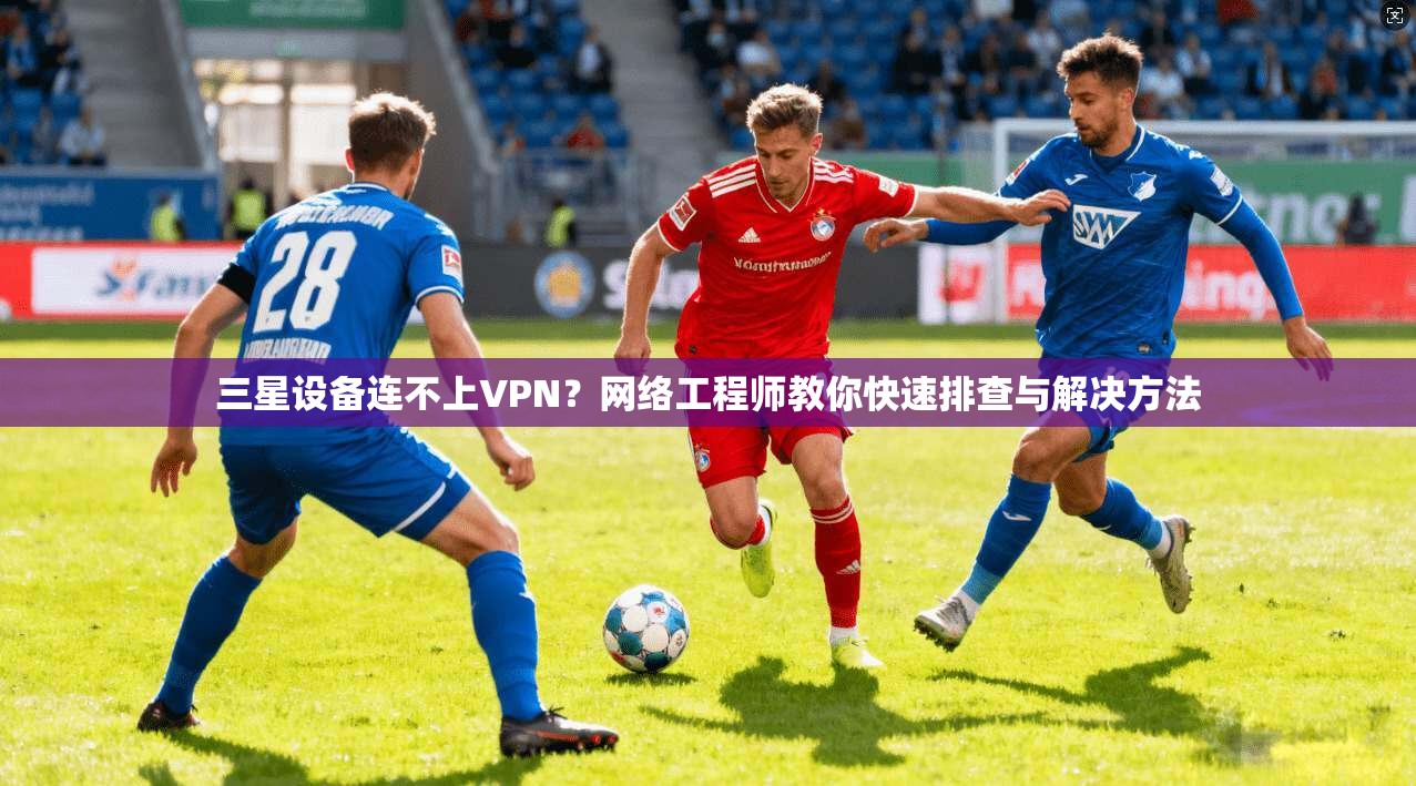 三星设备连不上VPN?网络工程师教你快速排查与解决方法