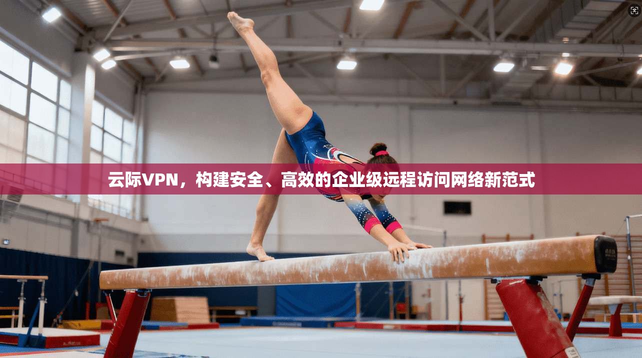 云际VPN，构建安全、高效的企业级远程访问网络新范式