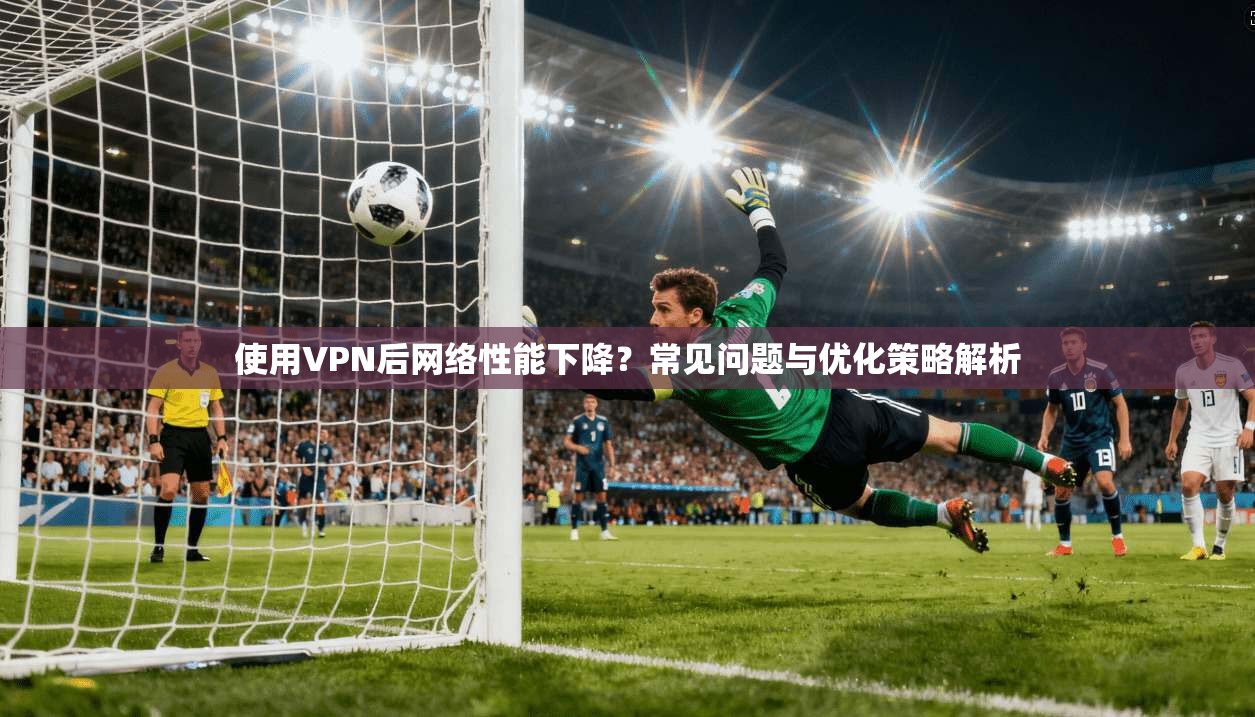 使用VPN后网络性能下降?常见问题与优化策略解析