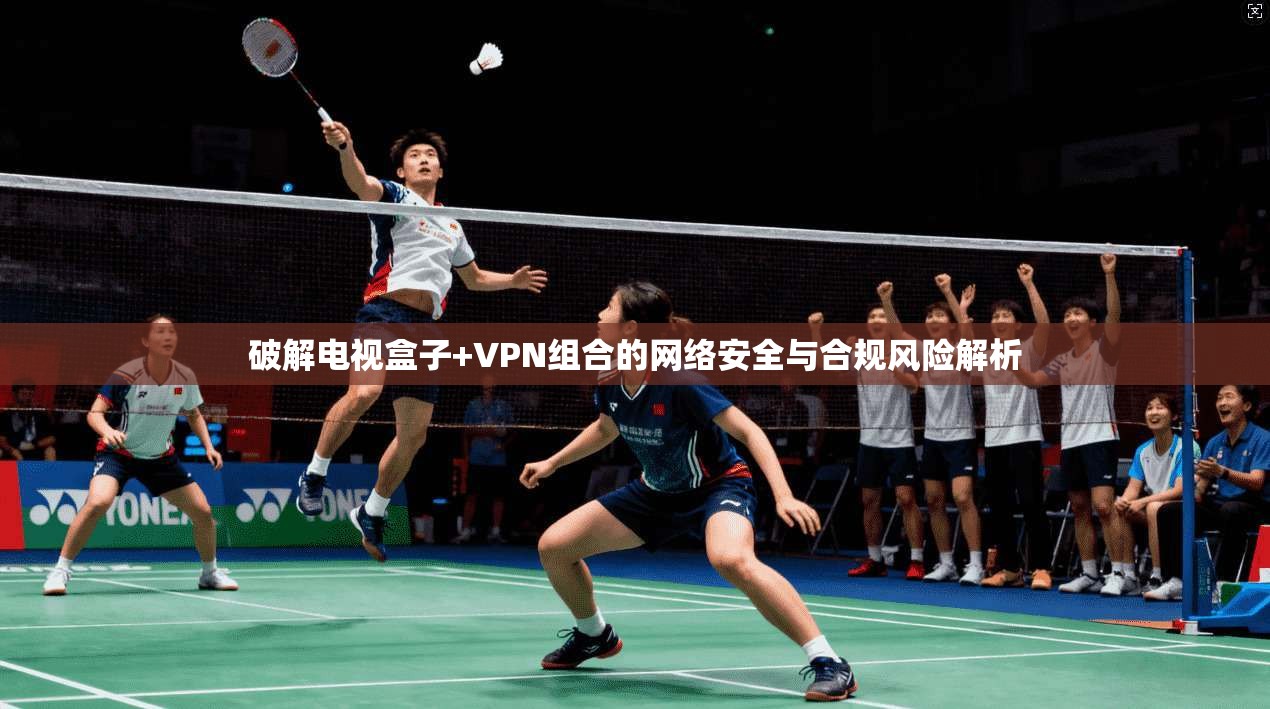 破解电视盒子+VPN组合的网络安全与合规风险解析