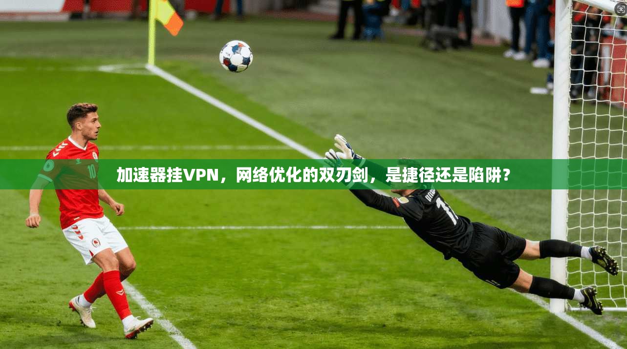 加速器挂VPN，网络优化的双刃剑，是捷径还是陷阱？