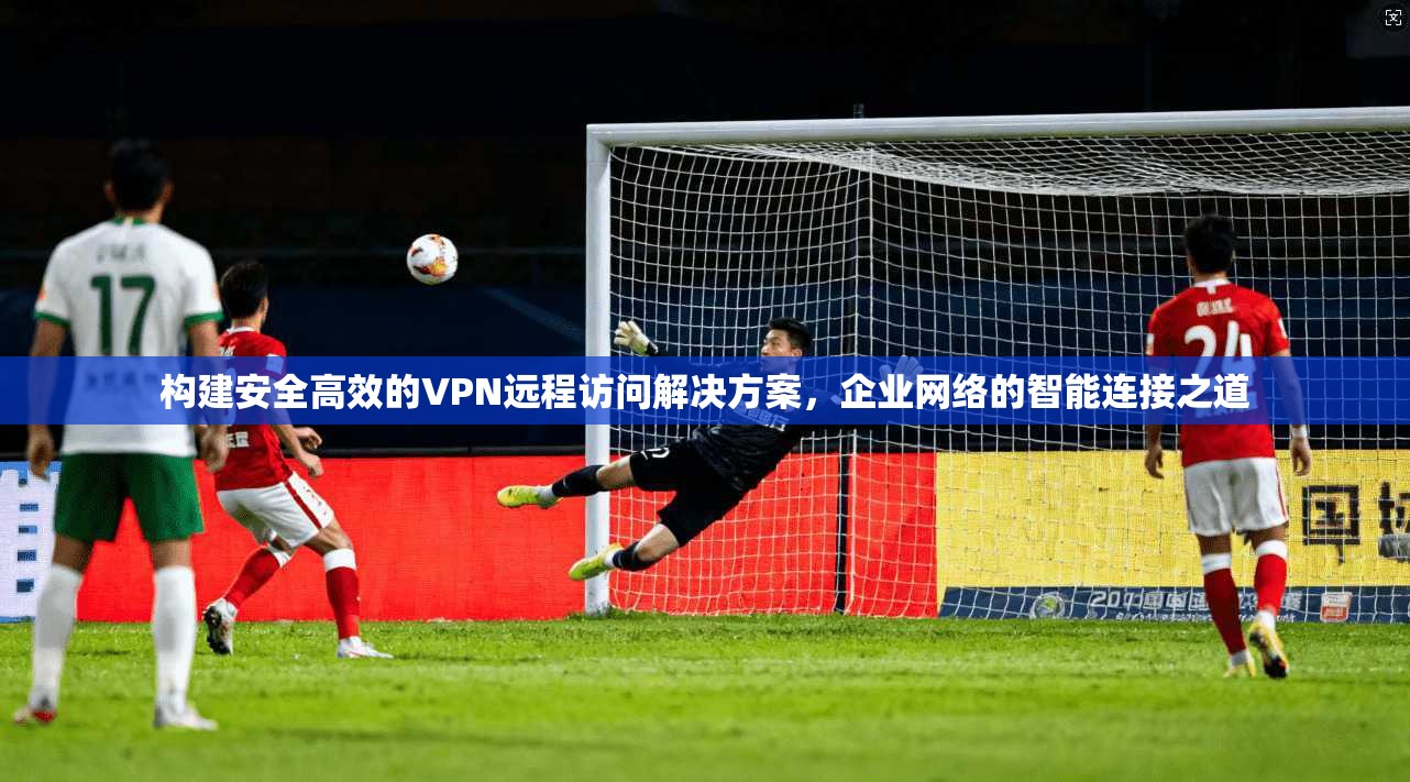 构建安全高效的VPN远程访问解决方案,企业网络的智能连接之道 构建安全高效的VPN远程访问解决方案,企业网络的智能连接之道