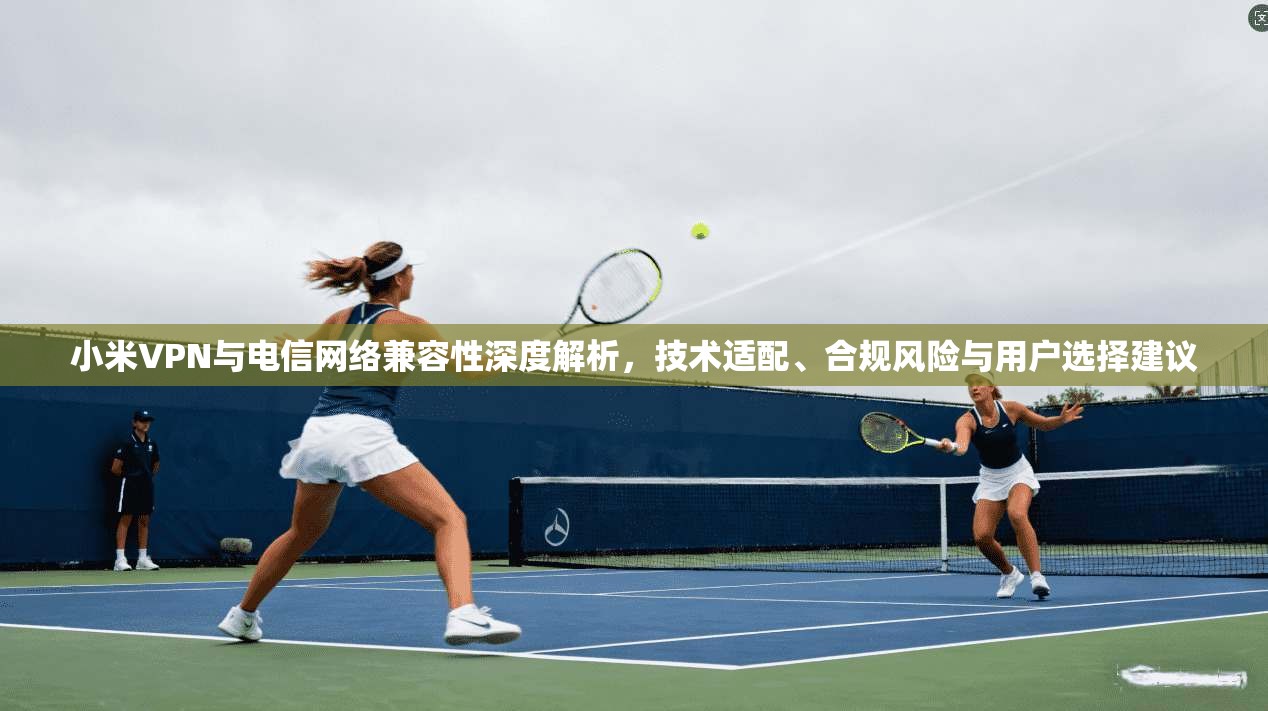 小米VPN与电信网络兼容性深度解析,技术适配、合规风险与用户选择建议