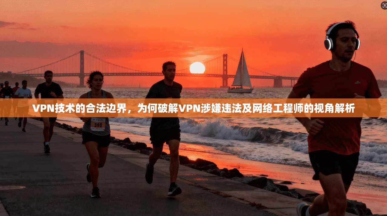 VPN技术的合法边界，为何破解VPN涉嫌违法及网络工程师的视角解析
