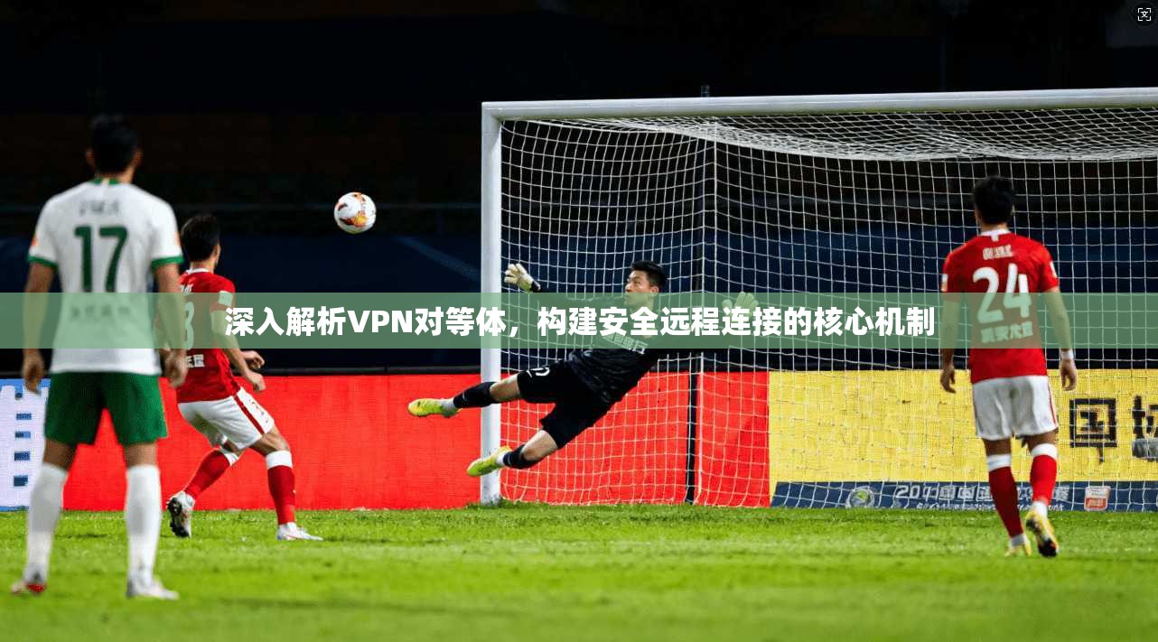 深入解析VPN对等体,构建安全远程连接的核心机制