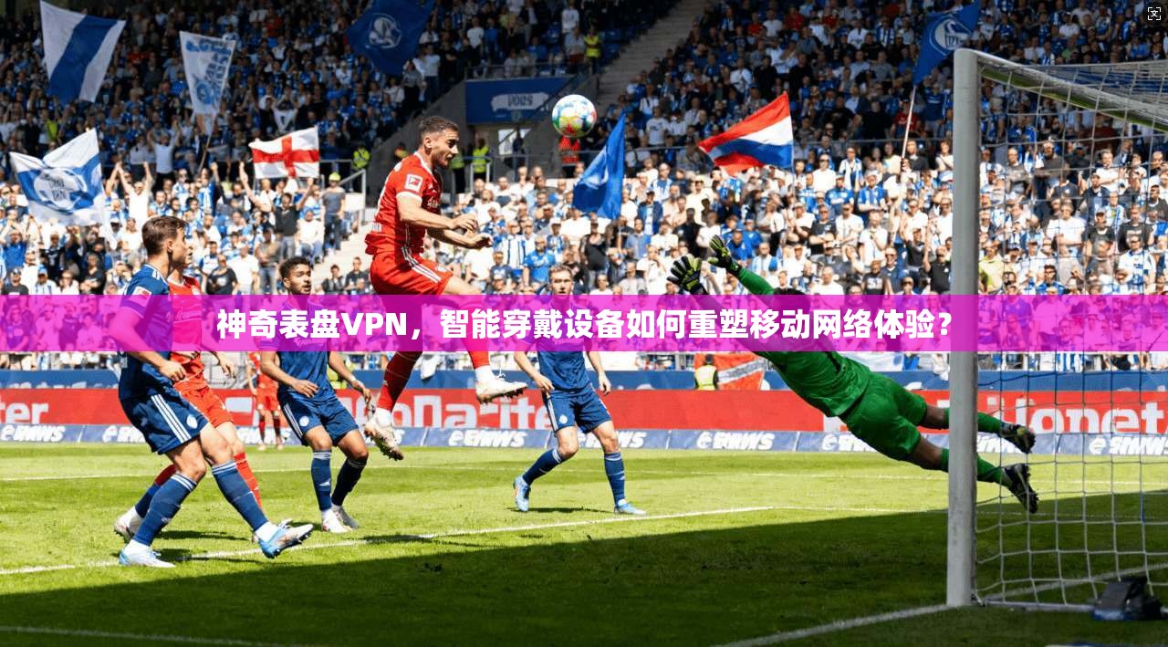 神奇表盘VPN,智能穿戴设备如何重塑移动网络体验? 神奇表盘VPN,智能穿戴设备如何重塑移动网络体验?