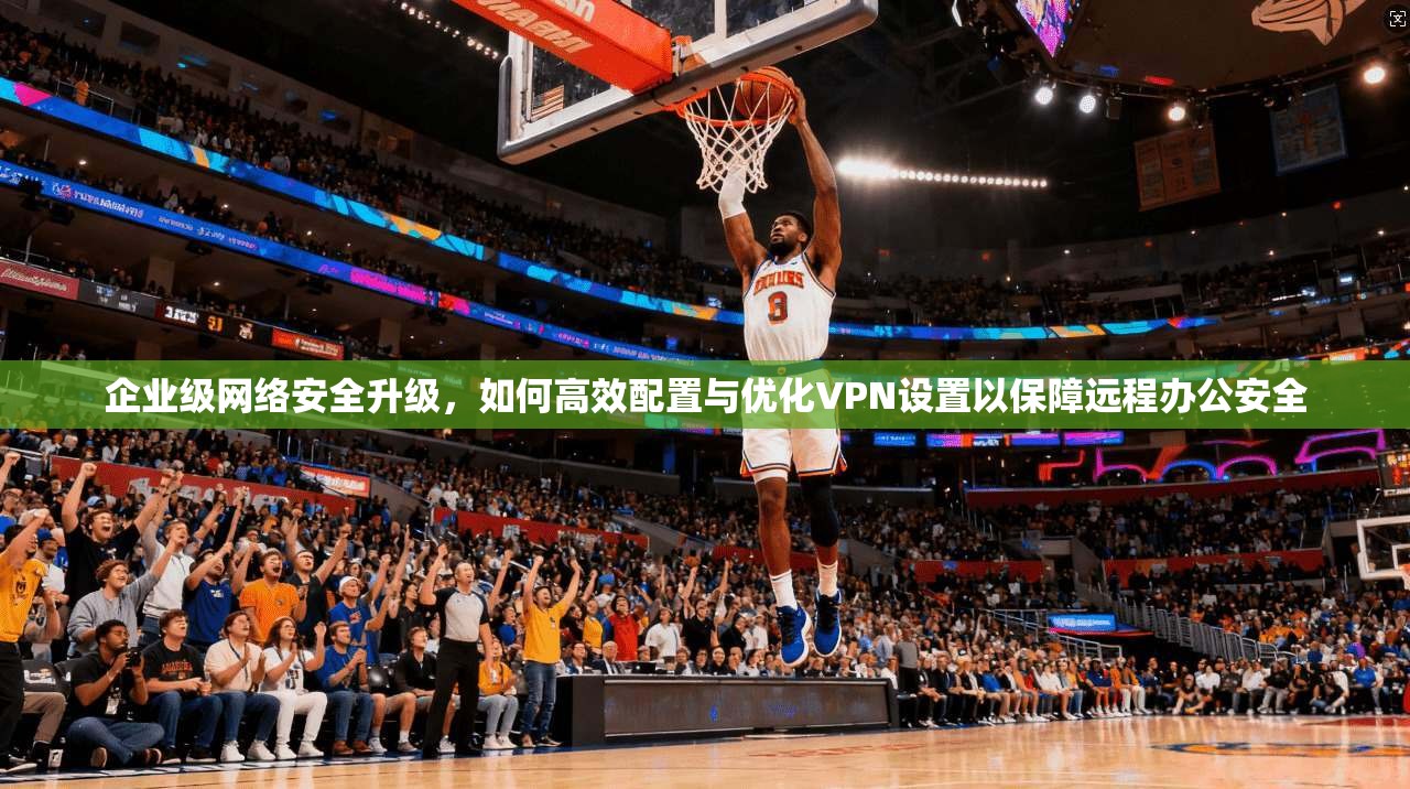 企业级网络安全升级，如何高效配置与优化VPN设置以保障远程办公安全