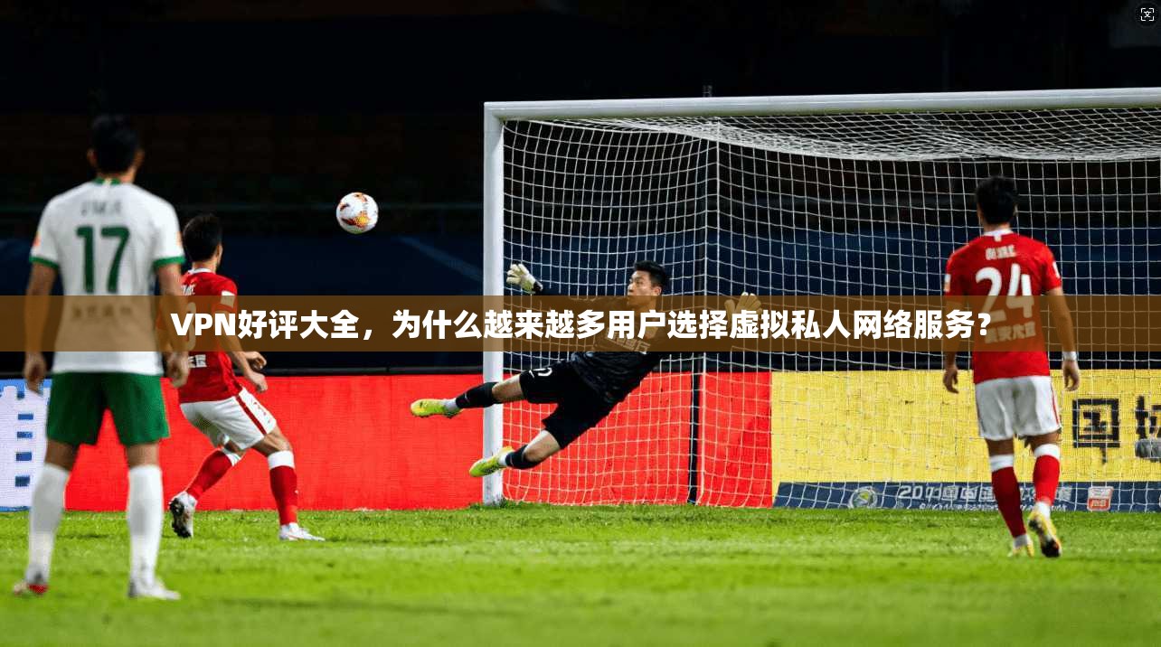 VPN好评大全，为什么越来越多用户选择虚拟私人网络服务？