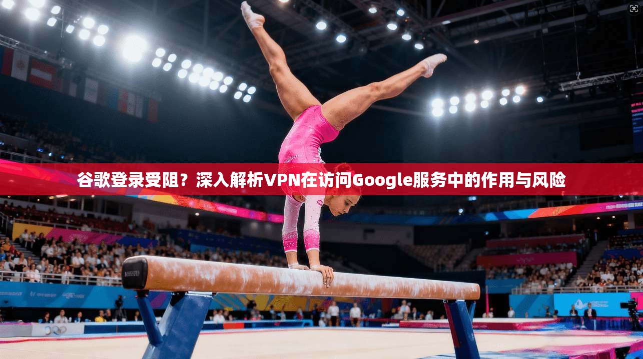 谷歌登录受阻？深入解析VPN在访问Google服务中的作用与风险
