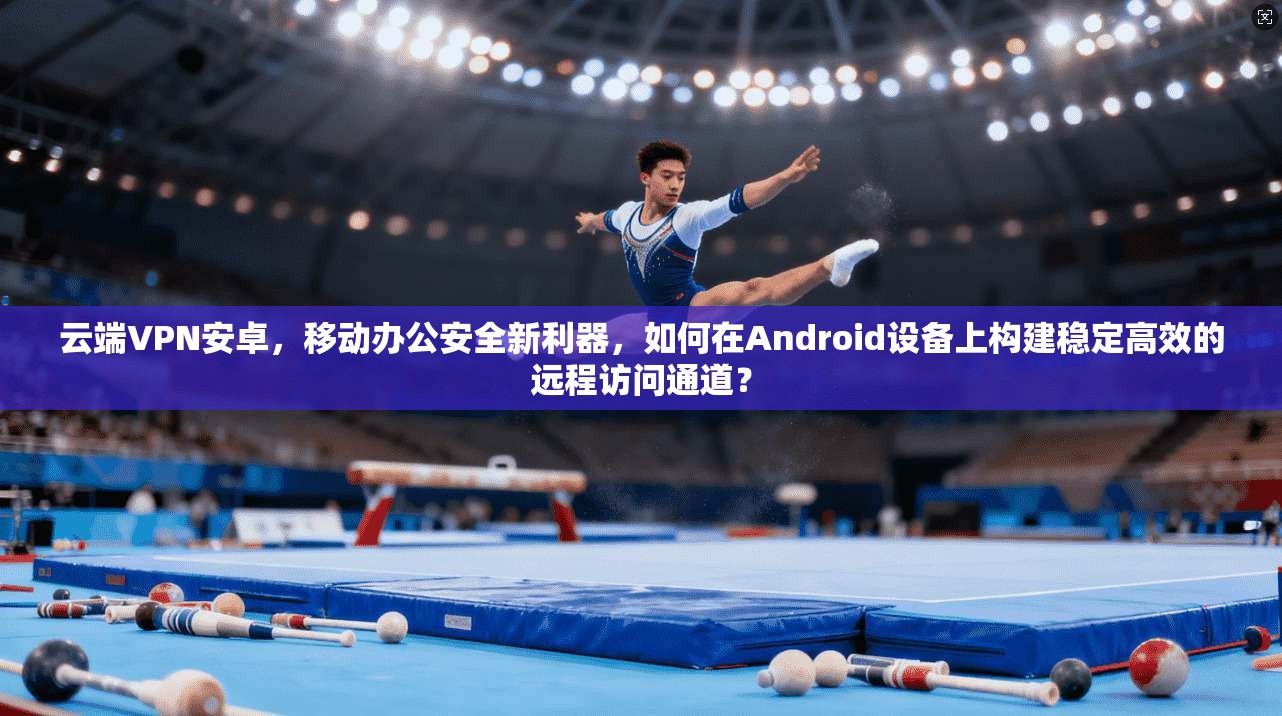 云端VPN安卓，移动办公安全新利器，如何在Android设备上构建稳定高效的远程访问通道？