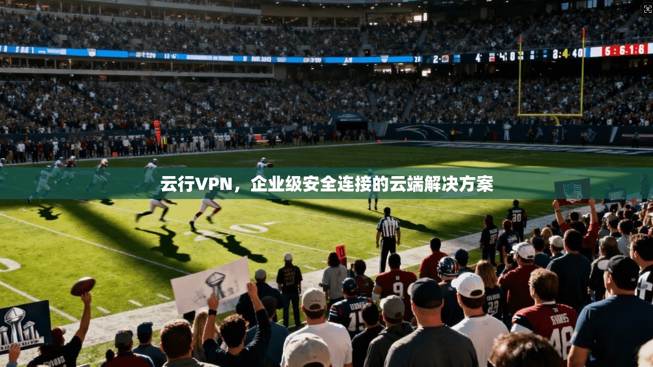 云行VPN，企业级安全连接的云端解决方案