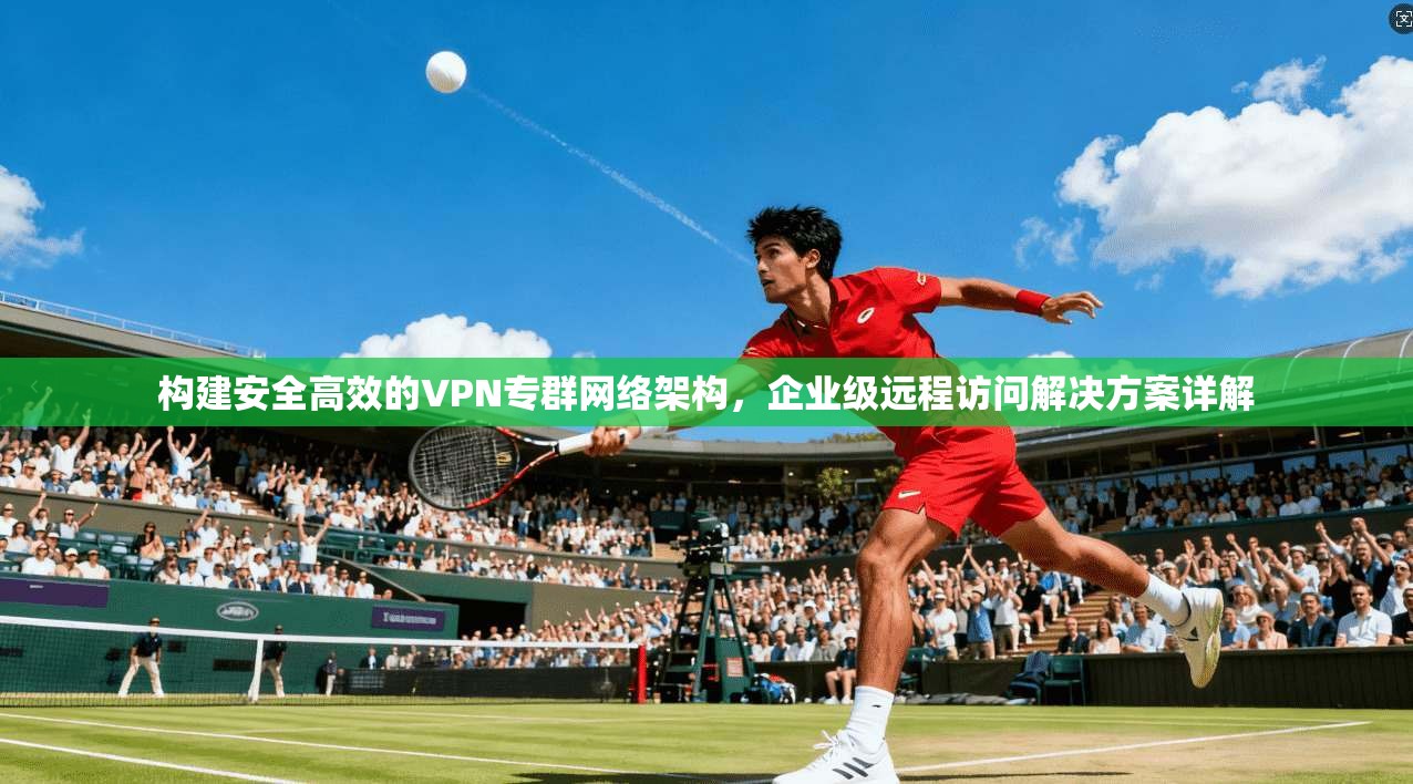 构建安全高效的VPN专群网络架构，企业级远程访问解决方案详解