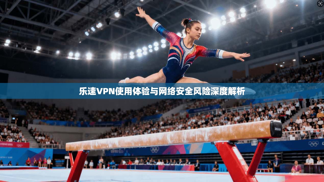 乐速VPN使用体验与网络安全风险深度解析 乐速VPN使用体验与网络安全风险深度解析