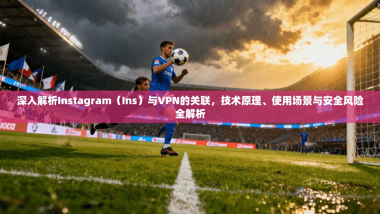 深入解析Instagram（Ins）与VPN的关联，技术原理、使用场景与安全风险全解析