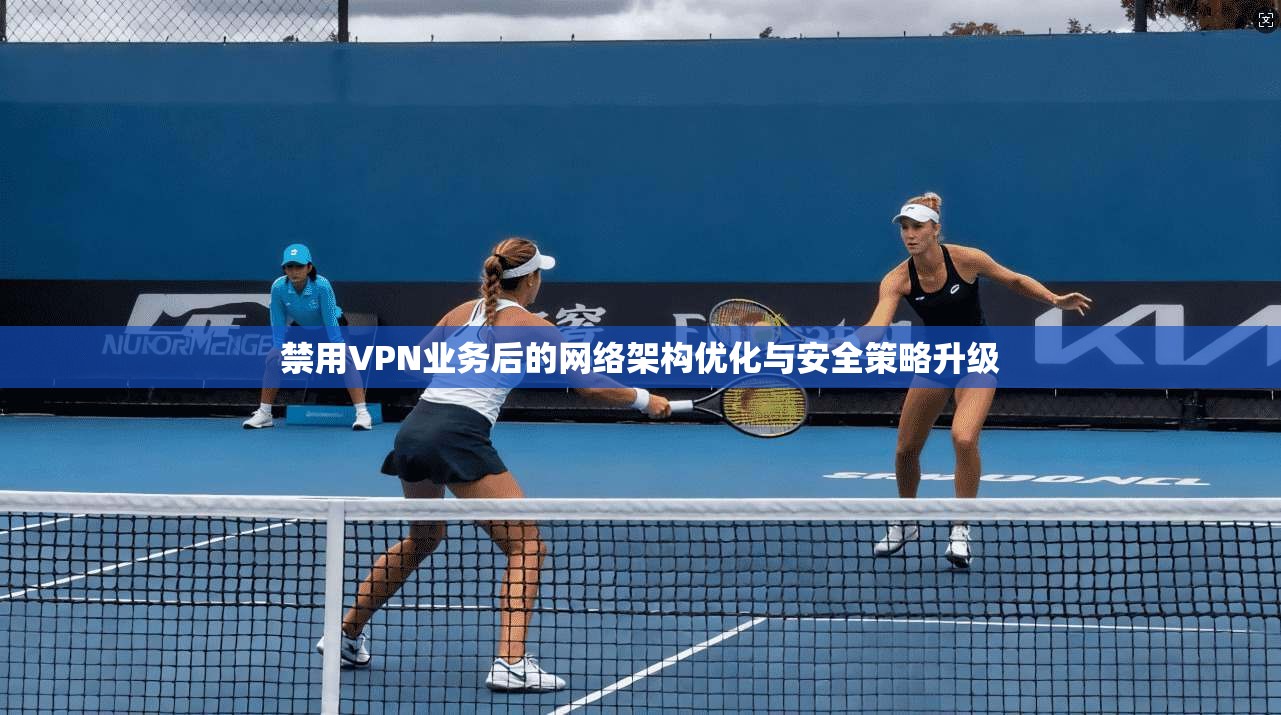 禁用VPN业务后的网络架构优化与安全策略升级