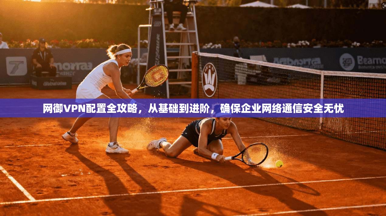 网御VPN配置全攻略，从基础到进阶，确保企业网络通信安全无忧