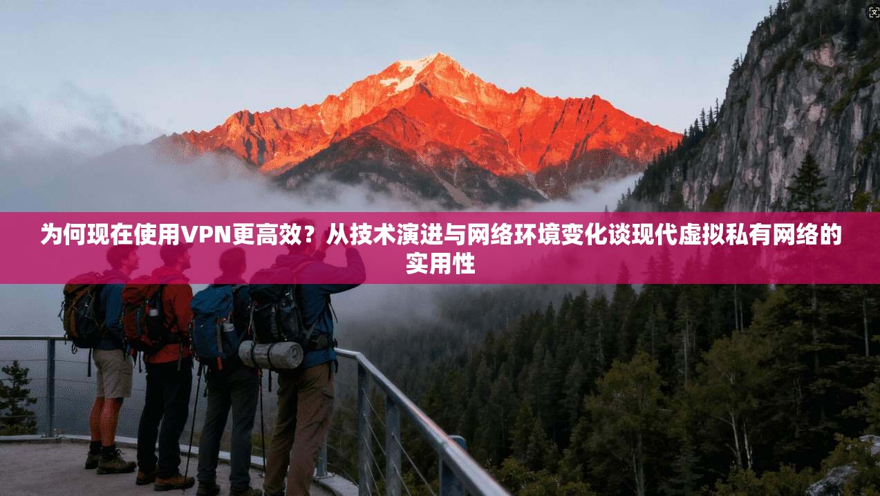 为何现在使用VPN更高效？从技术演进与网络环境变化谈现代虚拟私有网络的实用性