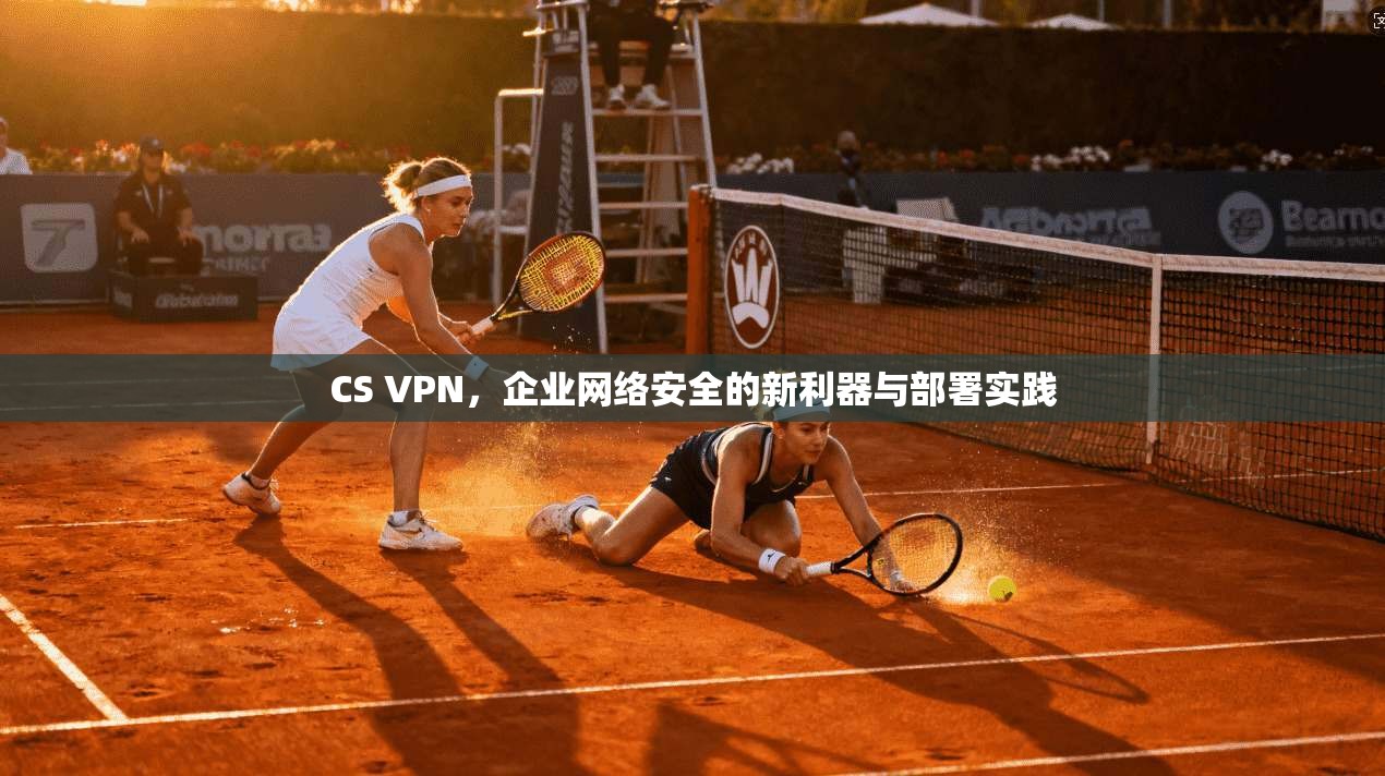 CS VPN,企业网络安全的新利器与部署实践 CS VPN,企业网络安全的新利器与部署实践