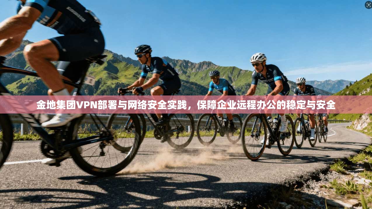 金地集团VPN部署与网络安全实践，保障企业远程办公的稳定与安全
