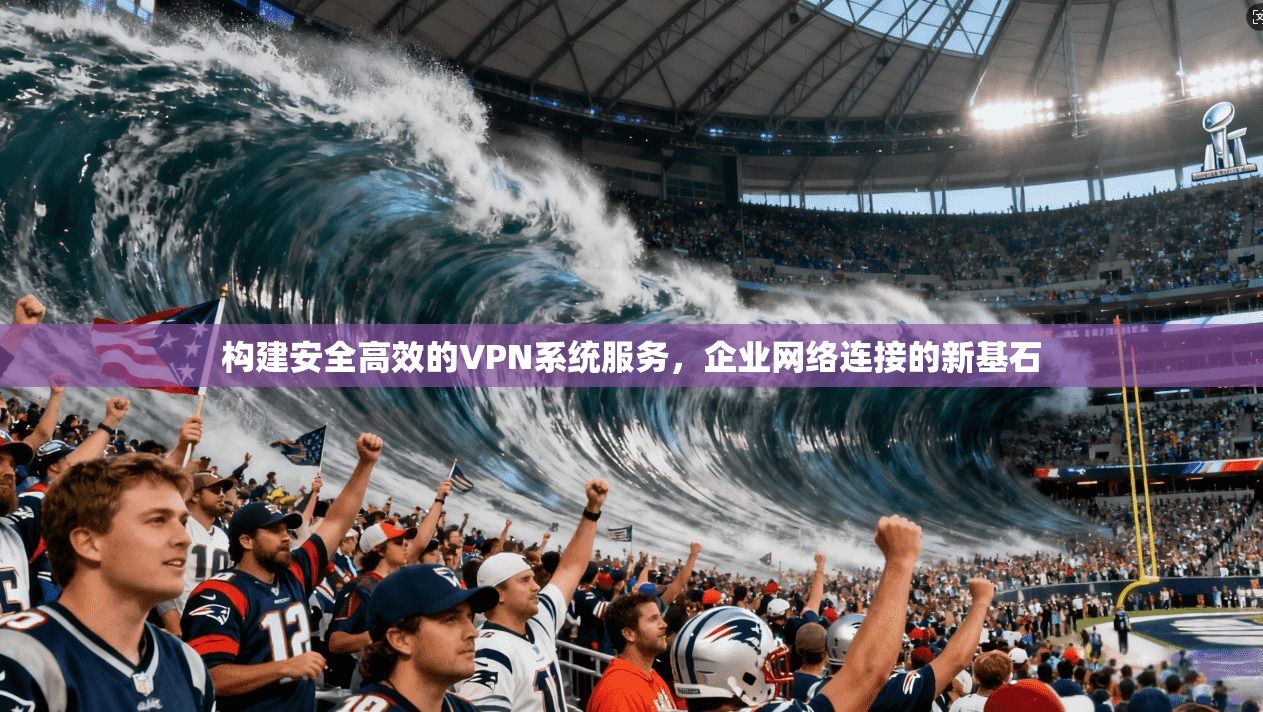 构建安全高效的VPN系统服务，企业网络连接的新基石