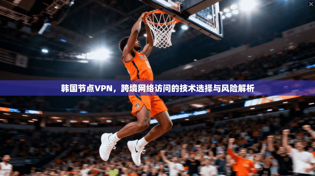 韩国节点VPN，跨境网络访问的技术选择与风险解析