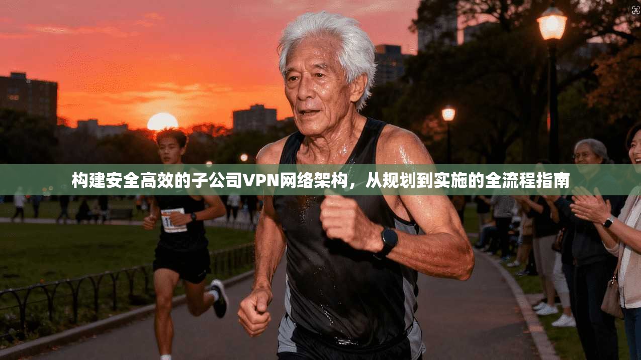 构建安全高效的子公司VPN网络架构，从规划到实施的全流程指南