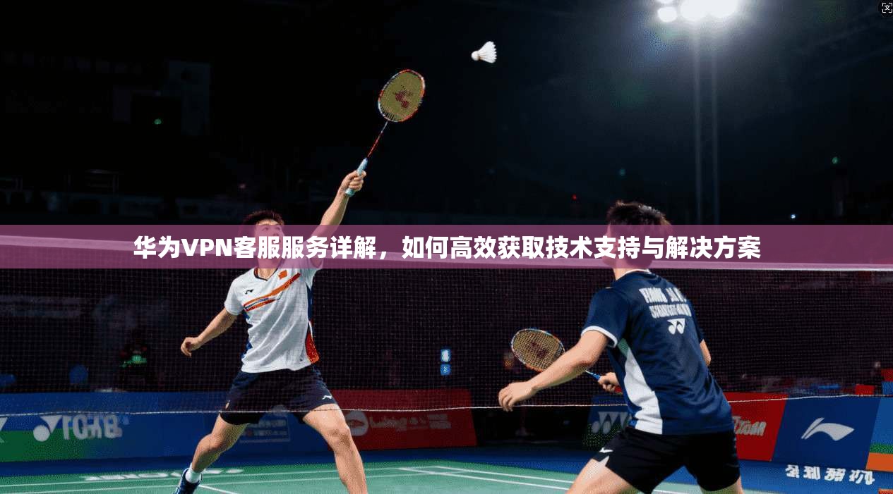 华为VPN客服服务详解，如何高效获取技术支持与解决方案