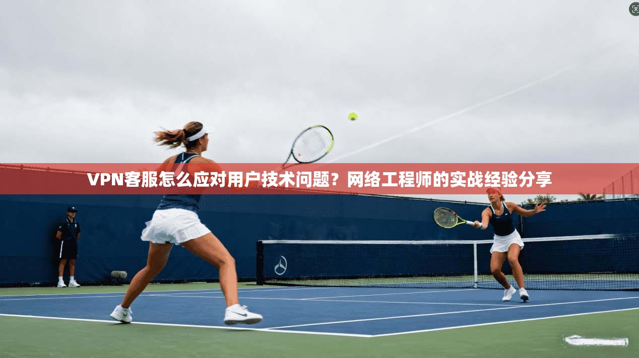 VPN客服怎么应对用户技术问题？网络工程师的实战经验分享