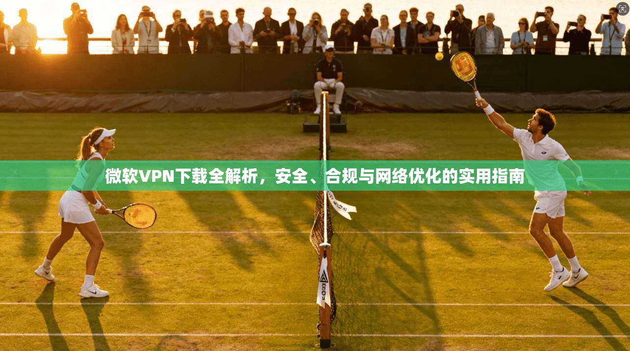 微软VPN下载全解析，安全、合规与网络优化的实用指南