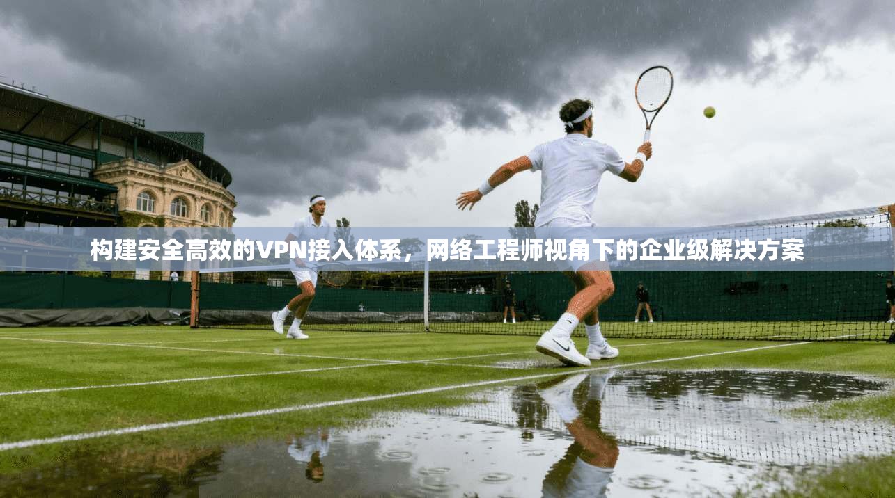 构建安全高效的VPN接入体系，网络工程师视角下的企业级解决方案