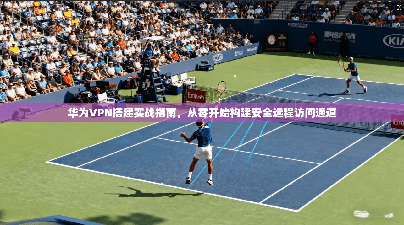 华为VPN搭建实战指南，从零开始构建安全远程访问通道