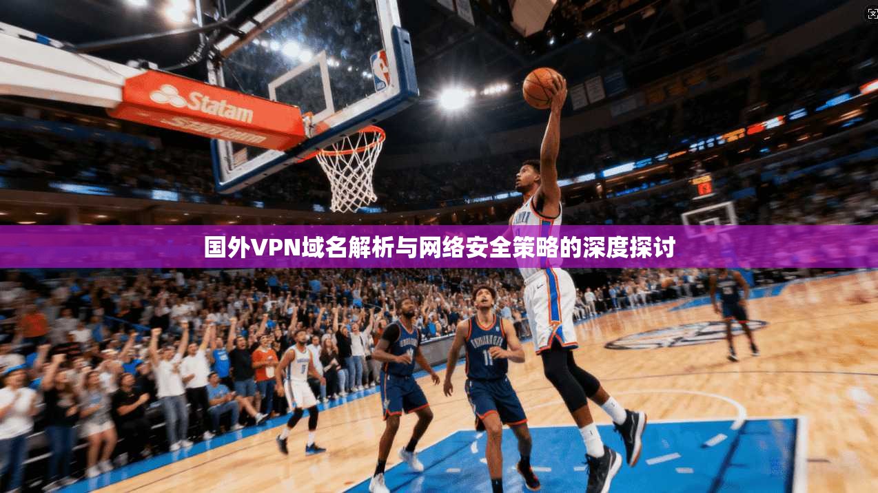 国外VPN域名解析与网络安全策略的深度探讨