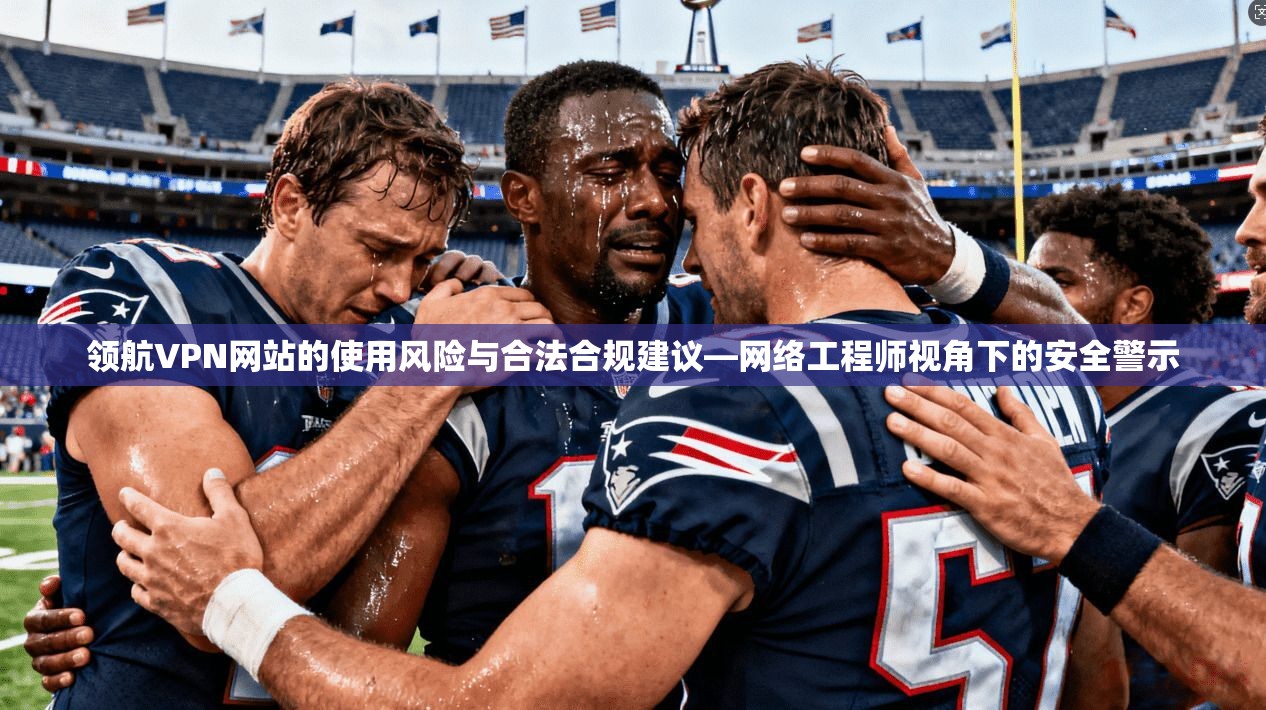 领航VPN网站的使用风险与合法合规建议—网络工程师视角下的安全警示