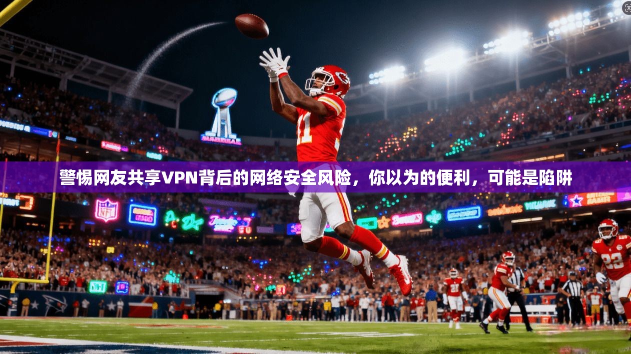 警惕网友共享VPN背后的网络安全风险，你以为的便利，可能是陷阱