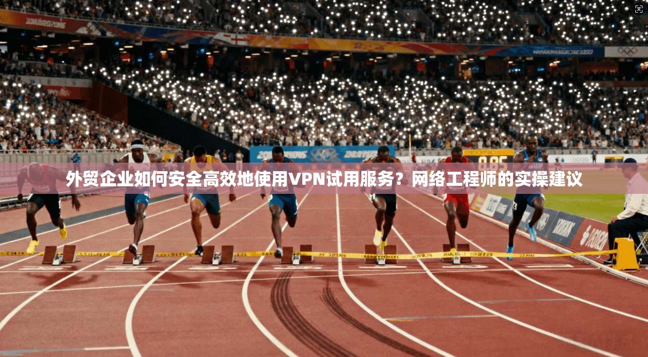 外贸企业如何安全高效地使用VPN试用服务？网络工程师的实操建议