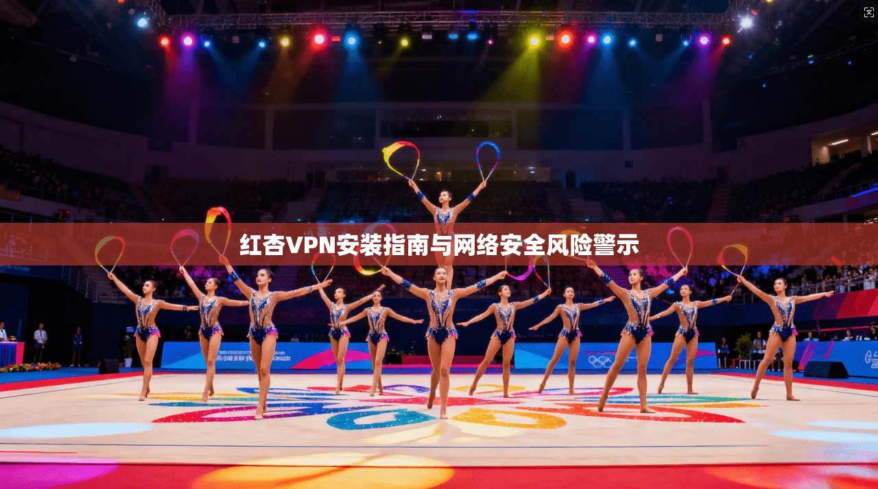 红杏VPN安装指南与网络安全风险警示