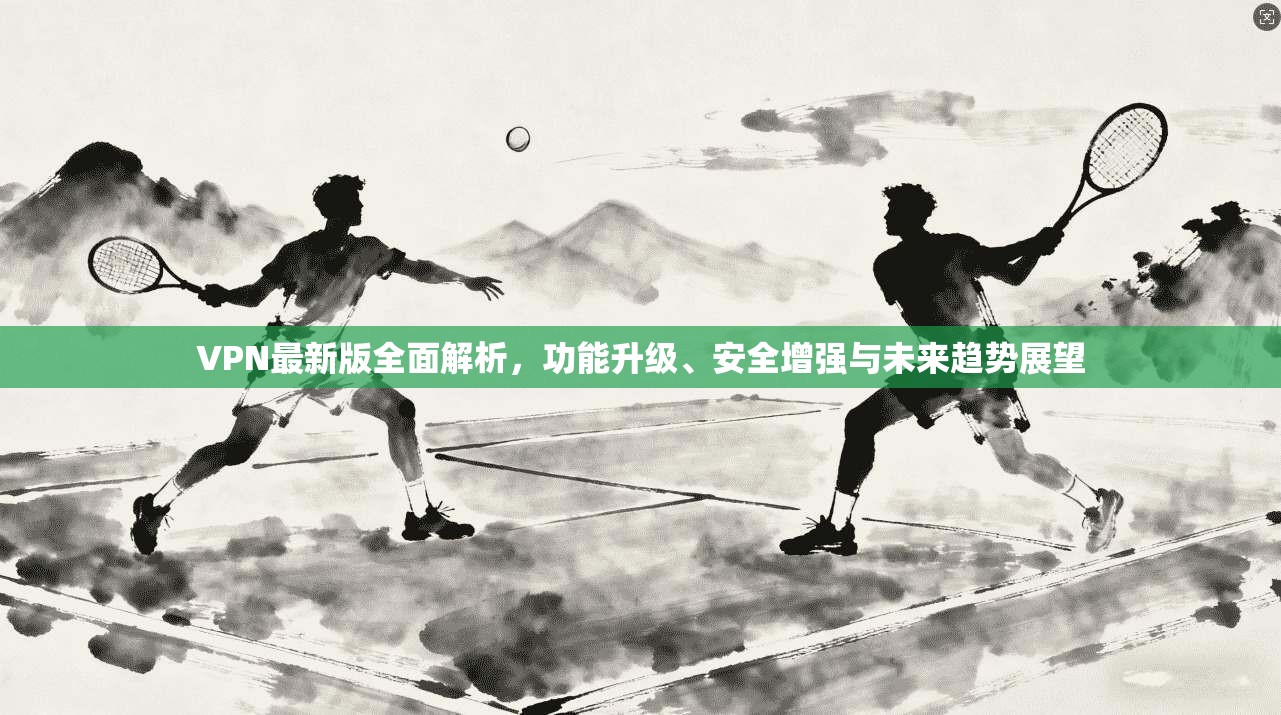 VPN最新版全面解析，功能升级、安全增强与未来趋势展望