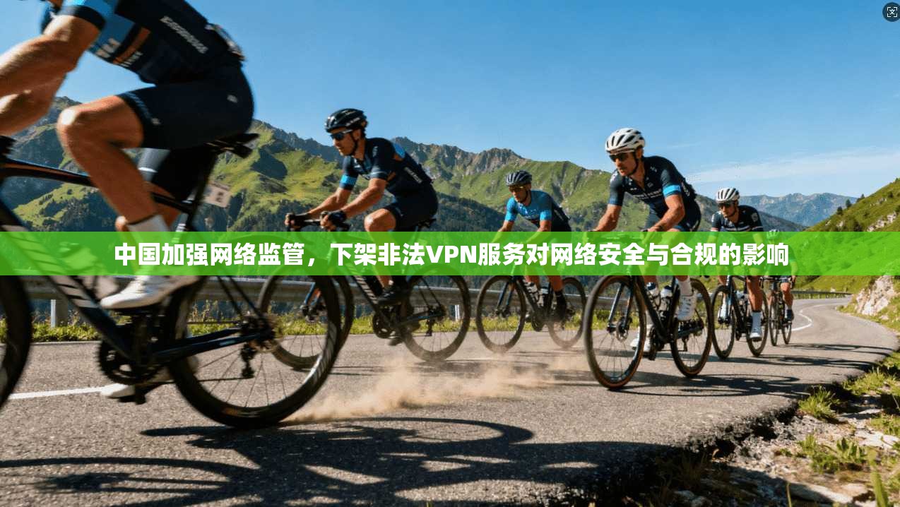 中国加强网络监管，下架非法VPN服务对网络安全与合规的影响