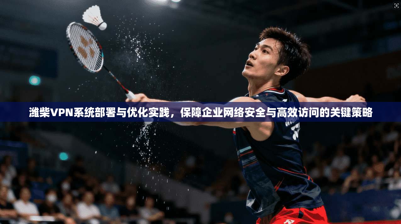 潍柴VPN系统部署与优化实践,保障企业网络安全与高效访问的关键策略 潍柴VPN系统部署与优化实践,保障企业网络安全与高效访问的关键策略