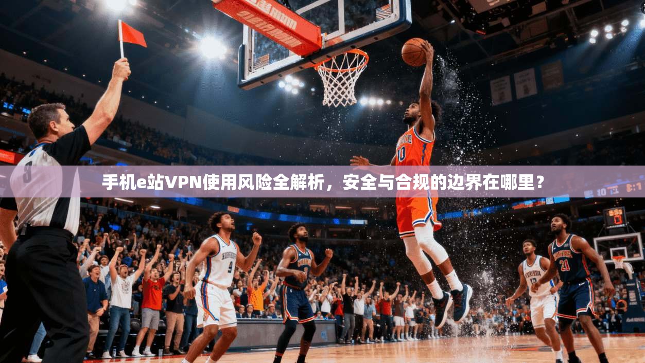 手机e站VPN使用风险全解析，安全与合规的边界在哪里？