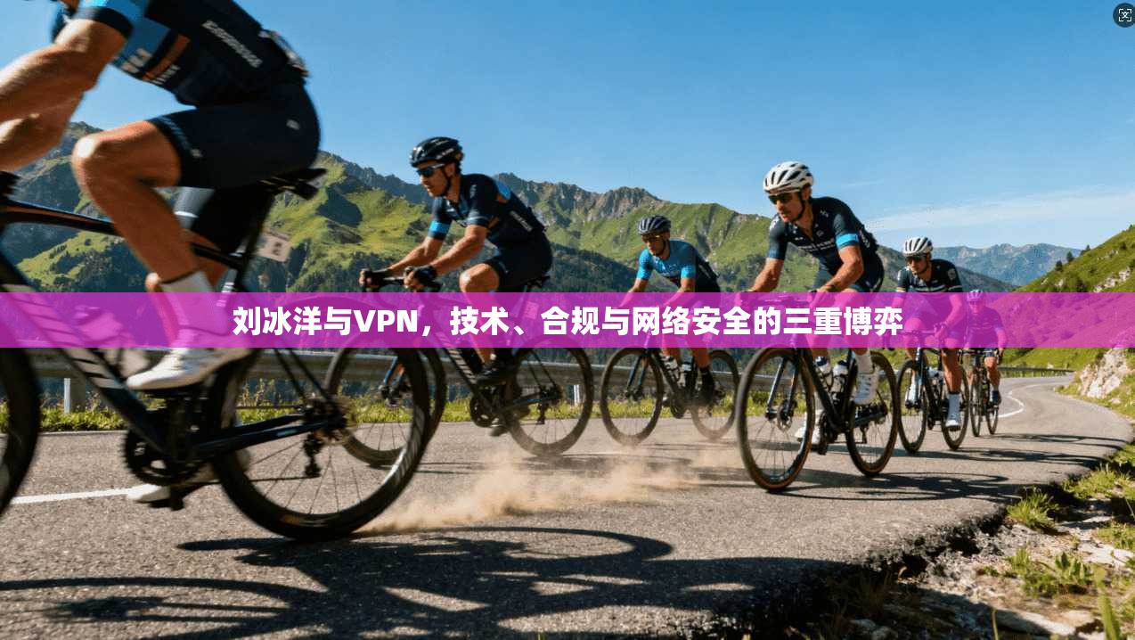 刘冰洋与VPN,技术、合规与网络安全的三重博弈 刘冰洋与VPN,技术、合规与网络安全的三重博弈