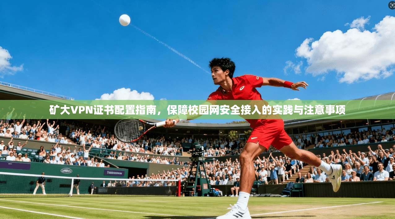 矿大VPN证书配置指南,保障校园网安全接入的实践与注意事项 矿大VPN证书配置指南,保障校园网安全接入的实践与注意事项