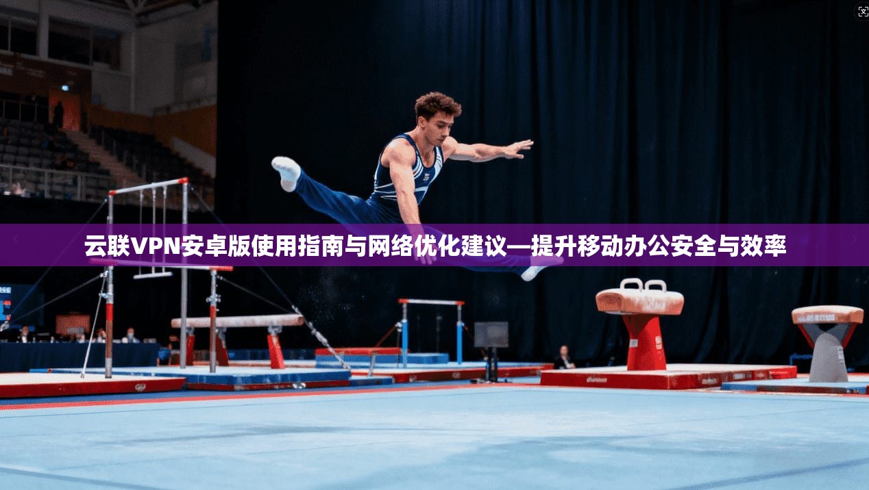 云联VPN安卓版使用指南与网络优化建议—提升移动办公安全与效率